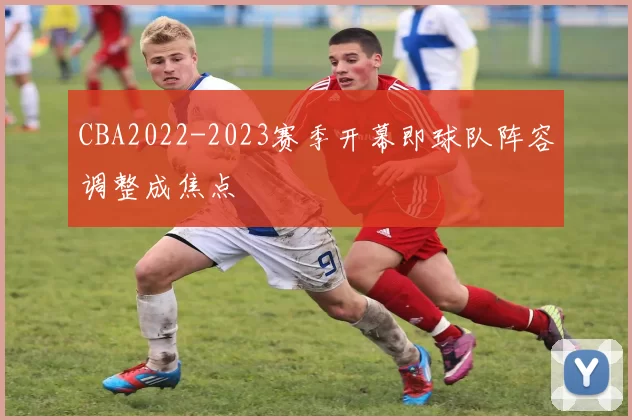 CBA2022-2023赛季开幕即球队阵容调整成焦点