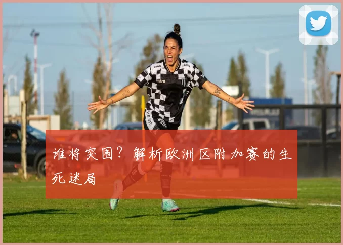 谁将突围？解析欧洲区附加赛的生死迷局