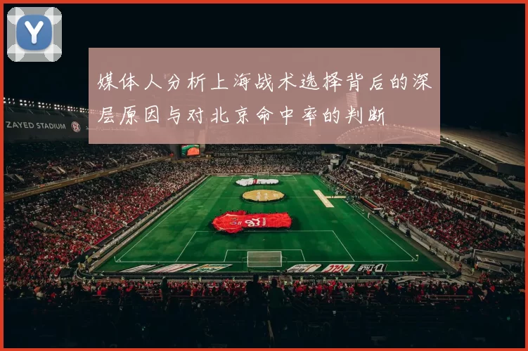 媒体人分析上海战术选择背后的深层原因与对北京命中率的判断