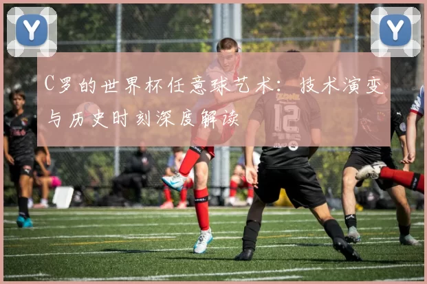C罗的世界杯任意球艺术：技术演变与历史时刻深度解读