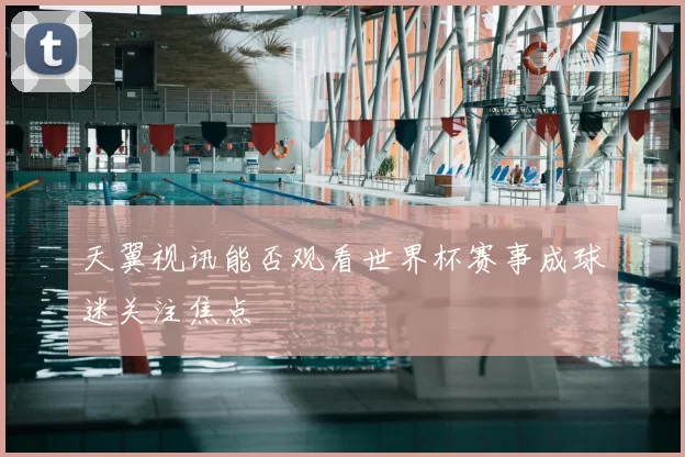 天翼视讯能否观看世界杯赛事成球迷关注焦点