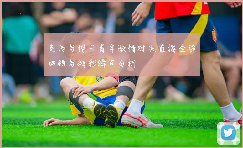 皇马与博卡青年激情对决直播全程回顾与精彩瞬间分析