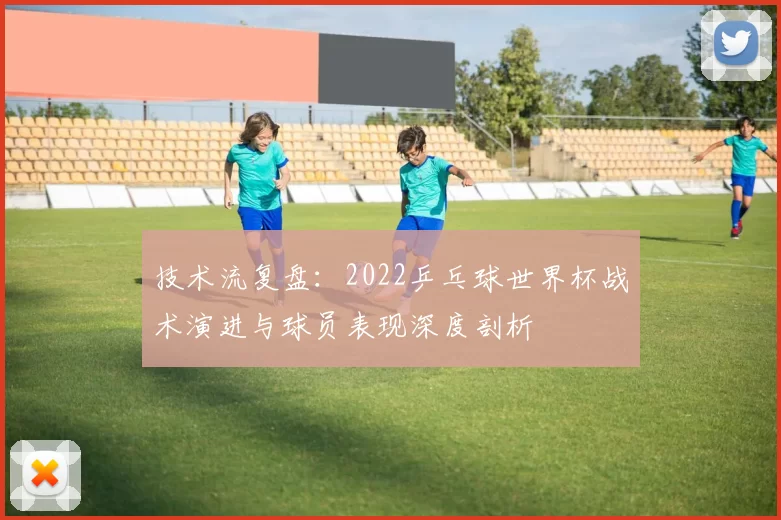 技术流复盘：2022乒乓球世界杯战术演进与球员表现深度剖析
