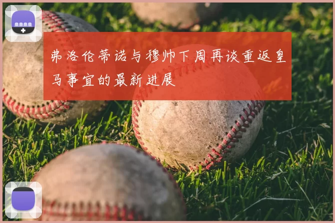 弗洛伦蒂诺与穆帅下周再谈重返皇马事宜的最新进展