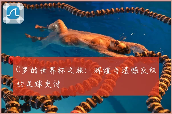 C罗的世界杯之旅：辉煌与遗憾交织的足球史诗