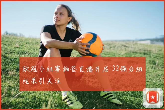 欧冠小组赛抽签直播开启 32强分组结果引关注