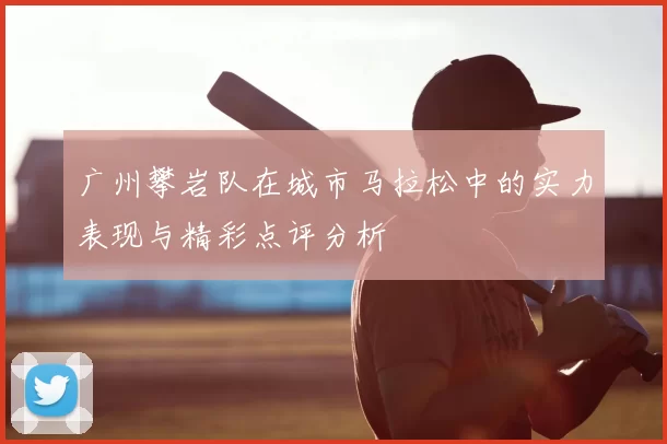 广州攀岩队在城市马拉松中的实力表现与精彩点评分析