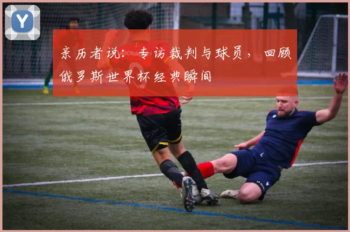 亲历者说：专访裁判与球员，回顾俄罗斯世界杯经典瞬间