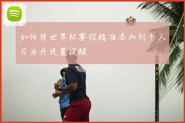 如何将世界杯赛程精准添加到个人日历并设置提醒