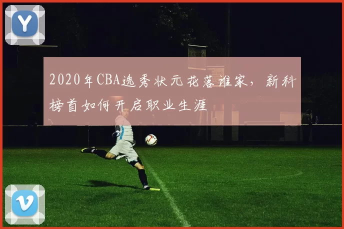 2020年CBA选秀状元花落谁家，新科榜首如何开启职业生涯
