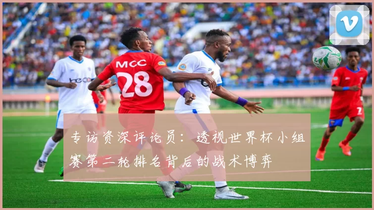 专访资深评论员：透视世界杯小组赛第二轮排名背后的战术博弈