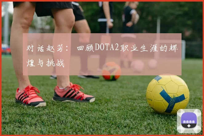 对话赵芳:回顾DOTA2职业生涯的辉煌与挑战