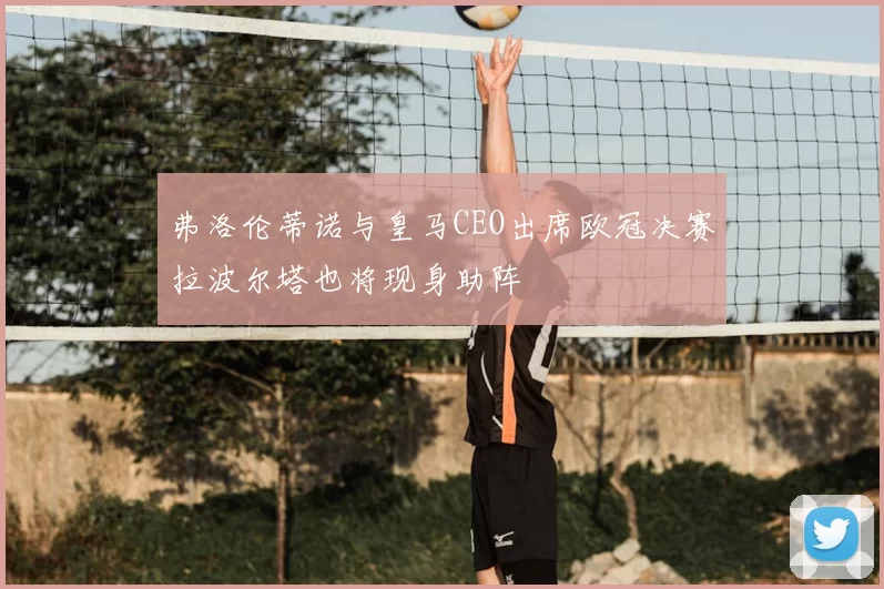 弗洛伦蒂诺与皇马CEO出席欧冠决赛拉波尔塔也将现身助阵