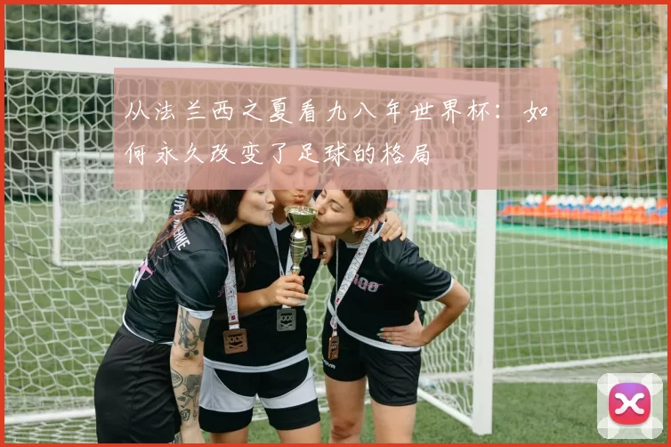 从法兰西之夏看九八年世界杯：如何永久改变了足球的格局