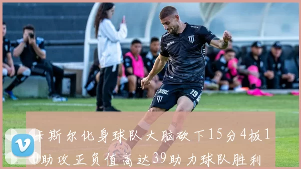 卡斯尔化身球队大脑砍下15分4板10助攻正负值高达39助力球队胜利