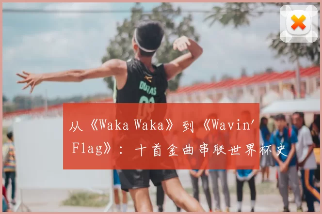 从《Waka Waka》到《Wavin' Flag》：十首金曲串联世界杯史