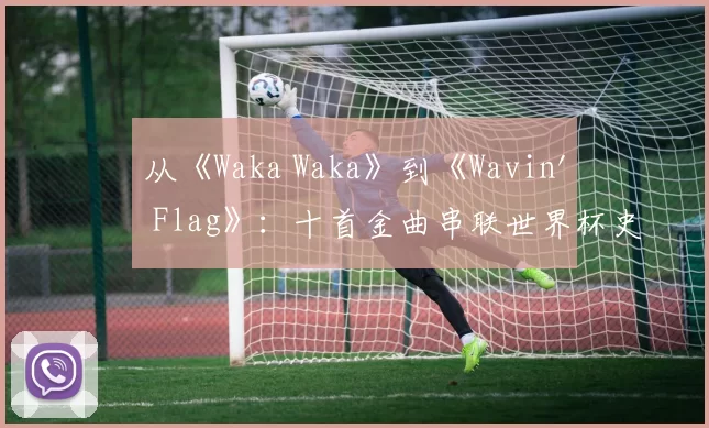 从《Waka Waka》到《Wavin' Flag》:十首金曲串联世界杯史