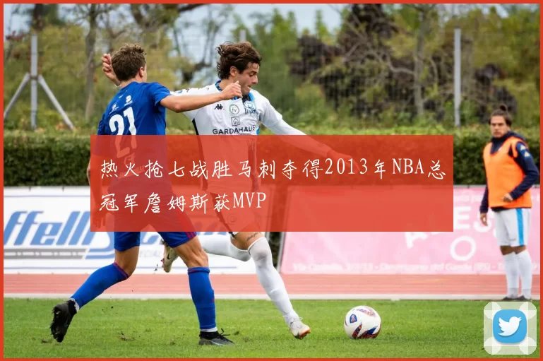 热火抢七战胜马刺夺得2013年NBA总冠军詹姆斯获MVP