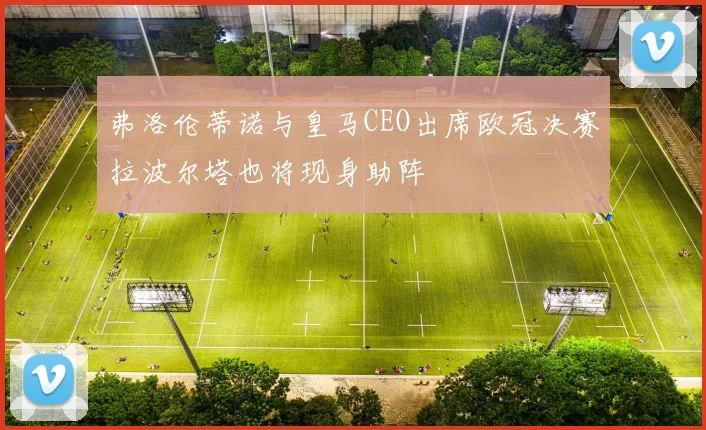 弗洛伦蒂诺与皇马CEO出席欧冠决赛拉波尔塔也将现身助阵