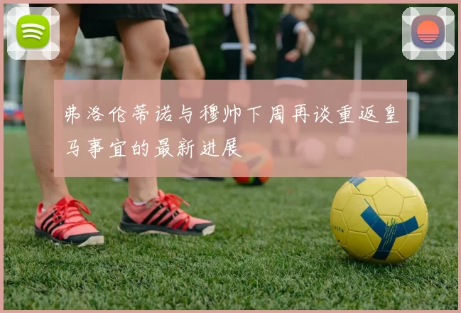 弗洛伦蒂诺与穆帅下周再谈重返皇马事宜的最新进展