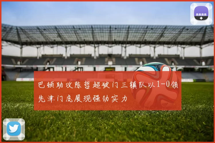 巴顿助攻陈哲超破门三镇队以1-0领先津门虎展现强劲实力