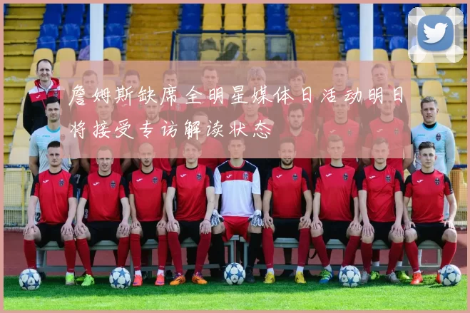 詹姆斯缺席全明星媒体日活动明日将接受专访解读状态