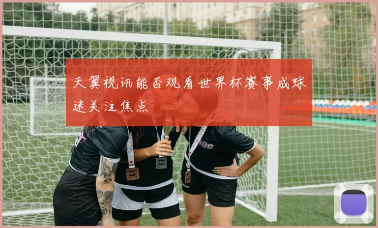 天翼视讯能否观看世界杯赛事成球迷关注焦点