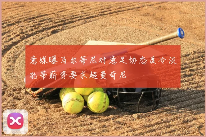 意媒曝马尔蒂尼对意足协态度冷淡孔蒂薪资要求超曼奇尼
