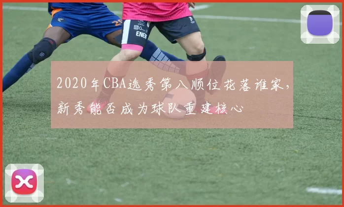 2020年CBA选秀第八顺位花落谁家，新秀能否成为球队重建核心