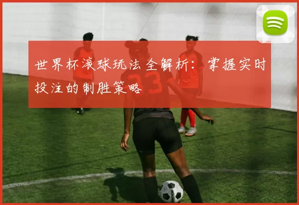 世界杯滚球玩法全解析：掌握实时投注的制胜策略