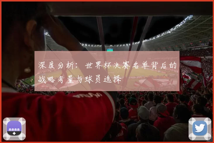 深度分析:世界杯决赛名单背后的战略考量与球员选择