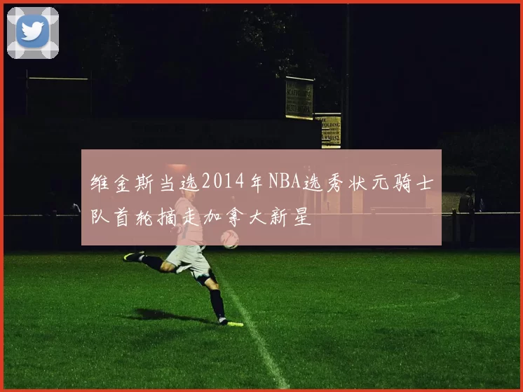 维金斯当选2014年NBA选秀状元骑士队首轮摘走加拿大新星