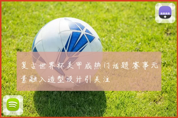 复古世界杯美甲成热门话题 赛事元素融入造型设计引关注