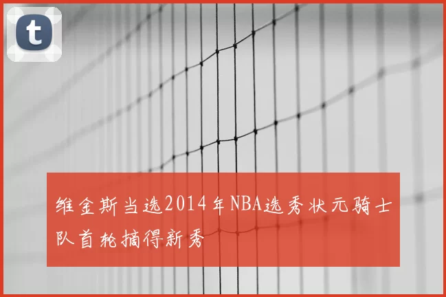 维金斯当选2014年NBA选秀状元骑士队首轮摘得新秀