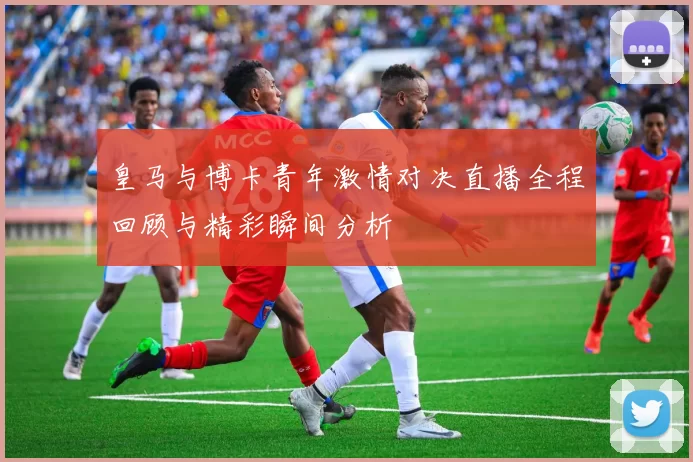 皇马与博卡青年激情对决直播全程回顾与精彩瞬间分析