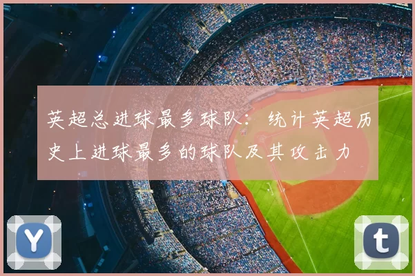 英超总进球最多球队:统计英超历史上进球最多的球队及其攻击力