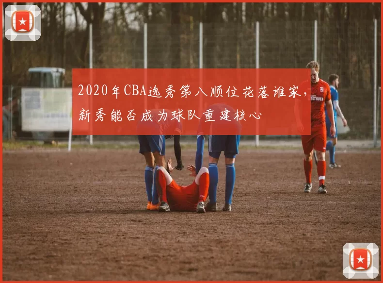 2020年CBA选秀第八顺位花落谁家,新秀能否成为球队重建核心