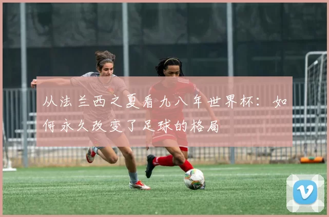 从法兰西之夏看九八年世界杯:如何永久改变了足球的格局