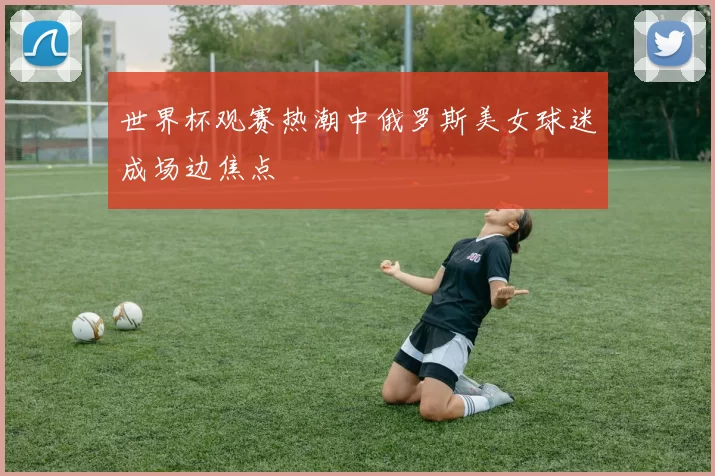 世界杯观赛热潮中俄罗斯美女球迷成场边焦点