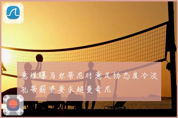 意媒曝马尔蒂尼对意足协态度冷淡孔蒂薪资要求超曼奇尼