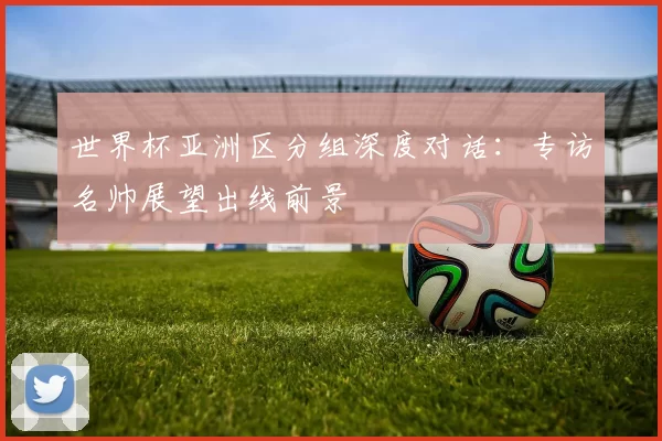 世界杯亚洲区分组深度对话：专访名帅展望出线前景
