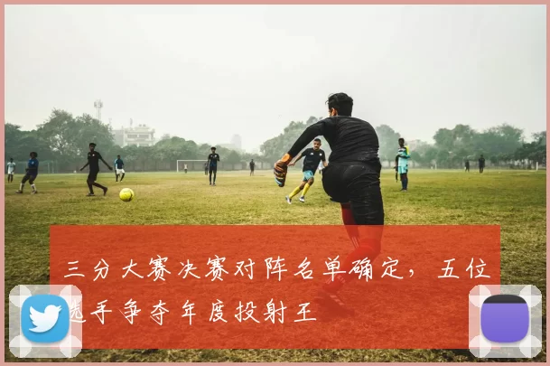 三分大赛决赛对阵名单确定，五位选手争夺年度投射王