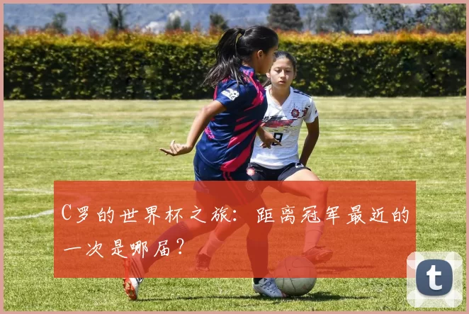 C罗的世界杯之旅：距离冠军最近的一次是哪届？