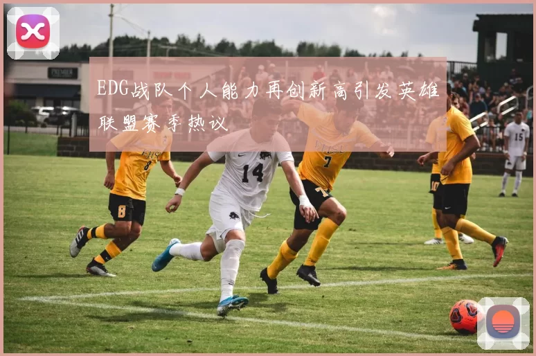 EDG战队个人能力再创新高引发英雄联盟赛季热议